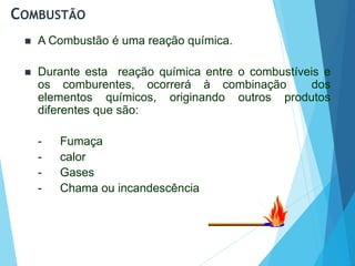COMBUSTÃO
 A Combustão é uma reação química.
 Durante esta reação química entre o combustíveis e
os comburentes, ocorrerá à combinação dos
elementos químicos, originando outros produtos
diferentes que são:
- Fumaça
- calor
- Gases
- Chama ou incandescência
 