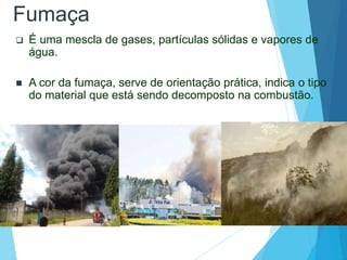 Fumaça
 É uma mescla de gases, partículas sólidas e vapores de
água.
 A cor da fumaça, serve de orientação prática, indica o tipo
do material que está sendo decomposto na combustão.
 