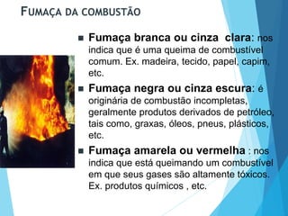 FUMAÇA DA COMBUSTÃO
 Fumaça branca ou cinza clara: nos
indica que é uma queima de combustível
comum. Ex. madeira, tecido, papel, capim,
etc.
 Fumaça negra ou cinza escura: é
originária de combustão incompletas,
geralmente produtos derivados de petróleo,
tais como, graxas, óleos, pneus, plásticos,
etc.
 Fumaça amarela ou vermelha : nos
indica que está queimando um combustível
em que seus gases são altamente tóxicos.
Ex. produtos químicos , etc.
 