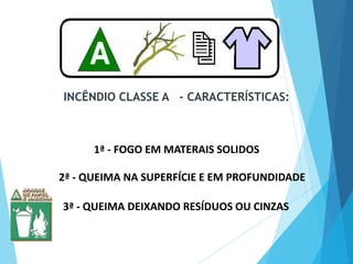 INCÊNDIO CLASSE A - CARACTERÍSTICAS:
2ª - QUEIMA NA SUPERFÍCIE E EM PROFUNDIDADE
3ª - QUEIMA DEIXANDO RESÍDUOS OU CINZAS
1ª - FOGO EM MATERAIS SOLIDOS
 