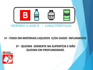 INCÊNDIO CLASSE B - CARACTERÍSTICAS:
2ª - QUEIMA SOMENTE NA SUPERFÍCIE E NÃO
QUEIMA EM PROFUNDIDADE.
1ª - FOGO EM MATERIAIS LIQUIDOS E/OU GASES INFLAMAVEIS.
 