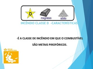 INCÊNDIO CLASSE D -CARACTERÍSTICAS:
-É A CLASSE DE INCÊNDIO EM QUE O COMBUSTÍVEL
SÃO METAIS PIROFÓRICOS.
 
