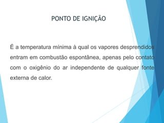 PONTO DE IGNIÇÃO
É a temperatura mínima à qual os vapores desprendidos
entram em combustão espontânea, apenas pelo contato
com o oxigênio do ar independente de qualquer fonte
externa de calor.
 