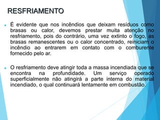 RESFRIAMENTO
 É evidente que nos incêndios que deixam resíduos como
brasas ou calor, devemos prestar muita atenção no
resfriamento, pois do contrário, uma vez extinto o fogo, as
brasas remanescentes ou o calor concentrado, reiniciam o
incêndio ao entrarem em contato com o comburente
fornecido pelo ar.
 O resfriamento deve atingir toda a massa incendiada que se
encontra na profundidade. Um serviço operado
superficialmente não atingirá a parte interna do material
incendiado, o qual continuará lentamente em combustão.
 