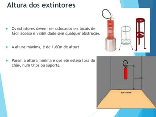 Altura dos extintores
 Os extintores devem ser colocados em locais de
fácil acesso e visibilidade sem qualquer obstrução.
 A altura máxima, é de 1.60m de altura.
 Porém a altura mínima é que ele esteja fora do
chão, num tripé ou suporte.
 