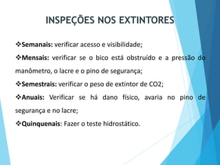 Semanais: verificar acesso e visibilidade;
Mensais: verificar se o bico está obstruído e a pressão do
manômetro, o lacre e o pino de segurança;
Semestrais: verificar o peso de extintor de CO2;
Anuais: Verificar se há dano físico, avaria no pino de
segurança e no lacre;
Quinquenais: Fazer o teste hidrostático.
INSPEÇÕES NOS EXTINTORES
 