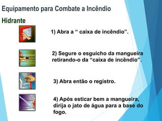 Equipamento para Combate a Incêndio
Hidrante
1) Abra a “ caixa de incêndio”.
2) Segure o esguicho da mangueira
retirando-o da “caixa de incêndio”.
3) Abra então o registro.
4) Após esticar bem a mangueira,
dirija o jato de água para a base do
fogo.
 