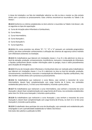 Este texto não substitui o publicado no DOU
à classe da instalação e ao fato do trabalhador adentrar ou não na área e manter ou não contato
direto com o processo ou processamento. Estes critérios encontram-se resumidos na Tabela 1 do
Anexo I.
20.12.3 Conforme os critérios estabelecidos no item anterior e resumidos na Tabela 1 do Anexo I, são
os seguintes os tipos de capacitação:
a) Curso de Iniciação sobre Inflamáveis e Combustíveis;
b) Curso Básico;
c) Curso Intermediário;
d) Curso Avançado I;
e) Curso Avançado II;
f) Curso Específico.
20.12.3.1 Os cursos previstos nas alíneas “b”, “c”, “d” e “e” possuem um conteúdo programático
prático, que deve contemplar conhecimentos e utilização dos sistemas de segurança contra incêndio
com inflamáveis existentes na instalação.
20.12.4 Os trabalhadores que laboram em instalações classes I, II ou III e não adentram na área ou
local de extração, produção, armazenamento, transferência, manuseio e manipulação de inflamáveis
e líquidos combustíveis devem receber informações sobre os perigos, riscos e sobre procedimentos
para situações de emergências.
20.12.5 O Curso de Iniciação sobre Inflamáveis e Combustíveis deve ser realizado pelos trabalhadores
que laboram em instalações classes I, II ou III e adentram na área ou local de extração, produção,
armazenamento, transferência, manuseio e manipulação de inflamáveis e líquidos combustíveis, mas
não mantêm contato direto com o processo ou processamento.
20.12.6 Os trabalhadores que realizaram o curso Básico, caso venham a necessitar do curso
Intermediário, devem fazer complementação com carga horária de 8 horas, nos conteúdos
estabelecidos pelos itens 6, 7 e 8 do curso Intermediário, incluindo a parte prática.
20.12.7 Os trabalhadores que realizaram o curso Intermediário, caso venham a necessitar do curso
Avançado I, devem fazer complementação com carga horária de 8 horas, nos conteúdos estabelecidos
pelos itens 9 e 10 do curso Avançado I, incluindo a parte prática.
20.12.8 Os trabalhadores que realizaram o curso Avançado I, caso venham a necessitar do curso
Avançado II, devem fazer complementação com carga horária de 8 horas, no item 11 e 12 do curso
Avançado II, incluindo a parte prática.
20.12.9 O trabalhador deve participar de curso de Atualização, cujo conteúdo será estabelecido pelo
empregador e com a periodicidade estabelecida na Tabela 2 do Anexo I.
 