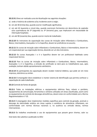 Este texto não substitui o publicado no DOU
20.12.9.1 Deve ser realizado curso de Atualização nas seguintes situações:
a) onde o histórico de acidentes e/ou incidentes assim o exigir;
b) em até 30 (trinta) dias, quando ocorrer modificação significativa;
c) em até 45 (quarenta e cinco) dias, quando ocorrerem ferimentos em decorrência de explosão
e/ou queimaduras de 2º (segundo) ou 3º (terceiro) grau, que implicaram em necessidade de
internação hospitalar;
d) em até 90 (noventa) dias, quando ocorrer morte de trabalhador.
20.12.10 Os instrutores da capacitação dos cursos de Iniciação sobre Inflamáveis e Combustíveis,
Básico, Intermediário, Avançados I e II e Específico, devem ter proficiência no assunto.
20.12.11 Os cursos de Iniciação sobre Inflamáveis e Combustíveis, Básico e Intermediário, devem ter
um responsável por sua organização técnica, devendo ser um dos instrutores.
20.12.12 Os cursos Avançados I e II e Específico devem ter um profissional habilitado como
responsável técnico.
20.12.13 Para os cursos de Iniciação sobre Inflamáveis e Combustíveis, Básico, Intermediário,
Avançados I e II e Específico, a emissão do certificado se dará para os trabalhadores que, após
avaliação, tenham obtido aproveitamento satisfatório.
20.12.14 Os participantes da capacitação devem receber material didático, que pode ser em meio
impresso, eletrônico ou similar.
20.12.15 O empregador deve estabelecer e manter sistema de identificação que permita conhecer a
capacitação de cada trabalhador.
20.13 Controle de fontes de ignição
20.13.1 Todas as instalações elétricas e equipamentos elétricos fixos, móveis e portáteis,
equipamentos de comunicação, ferramentas e similares utilizados em áreas classificadas, assim como
os equipamentos de controle de descargas atmosféricas, devem estar em conformidade com a Norma
Regulamentadora n.º 10.
20.13.2 O empregador deve implementar medidas específicas para controle da geração, acúmulo e
descarga de eletricidade estática em áreas sujeitas à existência de atmosferas inflamáveis, em
conformidade com normas técnicas nacionais e, na ausência ou omissão destas, normas
internacionais.
20.13.3 Os trabalhos envolvendo o uso de equipamentos que possam gerar chamas, calor ou
 