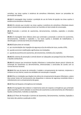 Este texto não substitui o publicado no DOU
centelhas, nas áreas sujeitas à existência de atmosferas inflamáveis, devem ser precedidos de
permissão de trabalho.
20.13.4 O empregador deve sinalizar a proibição do uso de fontes de ignição nas áreas sujeitas à
existência de atmosferas inflamáveis.
20.13.5 Os veículos que circulem nas áreas sujeitas à existência de atmosferas inflamáveis devem
possuir características apropriadas ao local e ser mantidos em bom estado de conservação.
20.14 Prevenção e controle de vazamentos, derramamentos, incêndios, explosões e emissões
fugitivas
20.14.1 O empregador deve elaborar plano que contemple a prevenção e controle de vazamentos,
derramamentos, incêndios e explosões e, nos locais sujeitos à atividade de trabalhadores, a
identificação e controle das fontes de emissões fugitivas.
20.14.2 O plano deve ser revisado:
a) por recomendações das inspeções de segurança e/ou da análise de riscos, ouvida a CIPA;
b) quando ocorrerem modificações significativas nas instalações;
c) quando da ocorrência de vazamentos, derramamentos, incêndios e/ou explosões.
20.14.3 Os sistemas de prevenção e controle devem ser adequados aos perigos/riscos dos inflamáveis
e líquidos combustíveis.
20.14.4 Os tanques que armazenam líquidos inflamáveis e combustíveis devem possuir sistemas de
contenção de vazamentos ou derramamentos, dimensionados e construídos de acordo com as
normas técnicas nacionais.
20.14.4.1 No caso de bacias de contenção, é vedado o armazenamento de materiais, recipientes e
similares em seu interior, exceto nas atividades de manutenção e inspeção.
20.14.5 Para as instalações que dispõem de esferas de armazenamento de gases inflamáveis, o plano
deve prever testes de funcionamento dos dispositivos e sistemas de segurança envolvidos direta e
indiretamente com o armazenamento dos gases.
20.15 Plano de Resposta a Emergências da Instalação
20.15.1 O empregador deve elaborar e implementar plano de resposta a emergências que contemple
ações específicas a serem adotadas na ocorrência de vazamentos ou derramamentos de inflamáveis e
líquidos combustíveis, incêndios ou explosões.
20.15.1.1 O Plano de Prevenção e Controle de Vazamentos, Derramamentos, Incêndios, Explosões e
 