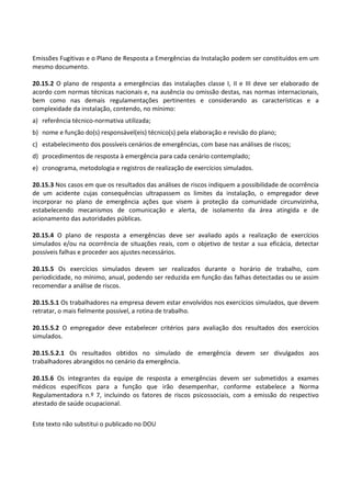 Este texto não substitui o publicado no DOU
Emissões Fugitivas e o Plano de Resposta a Emergências da Instalação podem ser constituídos em um
mesmo documento.
20.15.2 O plano de resposta a emergências das instalações classe I, II e III deve ser elaborado de
acordo com normas técnicas nacionais e, na ausência ou omissão destas, nas normas internacionais,
bem como nas demais regulamentações pertinentes e considerando as características e a
complexidade da instalação, contendo, no mínimo:
a) referência técnico-normativa utilizada;
b) nome e função do(s) responsável(eis) técnico(s) pela elaboração e revisão do plano;
c) estabelecimento dos possíveis cenários de emergências, com base nas análises de riscos;
d) procedimentos de resposta à emergência para cada cenário contemplado;
e) cronograma, metodologia e registros de realização de exercícios simulados.
20.15.3 Nos casos em que os resultados das análises de riscos indiquem a possibilidade de ocorrência
de um acidente cujas consequências ultrapassem os limites da instalação, o empregador deve
incorporar no plano de emergência ações que visem à proteção da comunidade circunvizinha,
estabelecendo mecanismos de comunicação e alerta, de isolamento da área atingida e de
acionamento das autoridades públicas.
20.15.4 O plano de resposta a emergências deve ser avaliado após a realização de exercícios
simulados e/ou na ocorrência de situações reais, com o objetivo de testar a sua eficácia, detectar
possíveis falhas e proceder aos ajustes necessários.
20.15.5 Os exercícios simulados devem ser realizados durante o horário de trabalho, com
periodicidade, no mínimo, anual, podendo ser reduzida em função das falhas detectadas ou se assim
recomendar a análise de riscos.
20.15.5.1 Os trabalhadores na empresa devem estar envolvidos nos exercícios simulados, que devem
retratar, o mais fielmente possível, a rotina de trabalho.
20.15.5.2 O empregador deve estabelecer critérios para avaliação dos resultados dos exercícios
simulados.
20.15.5.2.1 Os resultados obtidos no simulado de emergência devem ser divulgados aos
trabalhadores abrangidos no cenário da emergência.
20.15.6 Os integrantes da equipe de resposta a emergências devem ser submetidos a exames
médicos específicos para a função que irão desempenhar, conforme estabelece a Norma
Regulamentadora n.º 7, incluindo os fatores de riscos psicossociais, com a emissão do respectivo
atestado de saúde ocupacional.
 