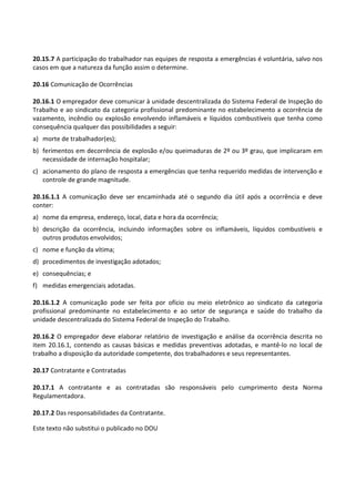 Este texto não substitui o publicado no DOU
20.15.7 A participação do trabalhador nas equipes de resposta a emergências é voluntária, salvo nos
casos em que a natureza da função assim o determine.
20.16 Comunicação de Ocorrências
20.16.1 O empregador deve comunicar à unidade descentralizada do Sistema Federal de Inspeção do
Trabalho e ao sindicato da categoria profissional predominante no estabelecimento a ocorrência de
vazamento, incêndio ou explosão envolvendo inflamáveis e líquidos combustíveis que tenha como
consequência qualquer das possibilidades a seguir:
a) morte de trabalhador(es);
b) ferimentos em decorrência de explosão e/ou queimaduras de 2º ou 3º grau, que implicaram em
necessidade de internação hospitalar;
c) acionamento do plano de resposta a emergências que tenha requerido medidas de intervenção e
controle de grande magnitude.
20.16.1.1 A comunicação deve ser encaminhada até o segundo dia útil após a ocorrência e deve
conter:
a) nome da empresa, endereço, local, data e hora da ocorrência;
b) descrição da ocorrência, incluindo informações sobre os inflamáveis, líquidos combustíveis e
outros produtos envolvidos;
c) nome e função da vítima;
d) procedimentos de investigação adotados;
e) consequências; e
f) medidas emergenciais adotadas.
20.16.1.2 A comunicação pode ser feita por ofício ou meio eletrônico ao sindicato da categoria
profissional predominante no estabelecimento e ao setor de segurança e saúde do trabalho da
unidade descentralizada do Sistema Federal de Inspeção do Trabalho.
20.16.2 O empregador deve elaborar relatório de investigação e análise da ocorrência descrita no
item 20.16.1, contendo as causas básicas e medidas preventivas adotadas, e mantê-lo no local de
trabalho a disposição da autoridade competente, dos trabalhadores e seus representantes.
20.17 Contratante e Contratadas
20.17.1 A contratante e as contratadas são responsáveis pelo cumprimento desta Norma
Regulamentadora.
20.17.2 Das responsabilidades da Contratante.
 