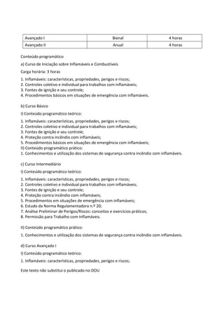 Este texto não substitui o publicado no DOU
Avançado I Bienal 4 horas
Avançado II Anual 4 horas
Conteúdo programático
a) Curso de Iniciação sobre Inflamáveis e Combustíveis
Carga horária: 3 horas
1. Inflamáveis: características, propriedades, perigos e riscos;
2. Controles coletivo e individual para trabalhos com inflamáveis;
3. Fontes de ignição e seu controle;
4. Procedimentos básicos em situações de emergência com inflamáveis.
b) Curso Básico
I) Conteúdo programático teórico:
1. Inflamáveis: características, propriedades, perigos e riscos;
2. Controles coletivo e individual para trabalhos com inflamáveis;
3. Fontes de ignição e seu controle;
4. Proteção contra incêndio com inflamáveis;
5. Procedimentos básicos em situações de emergência com inflamáveis;
II) Conteúdo programático prático:
1. Conhecimentos e utilização dos sistemas de segurança contra incêndio com inflamáveis.
c) Curso Intermediário
I) Conteúdo programático teórico:
1. Inflamáveis: características, propriedades, perigos e riscos;
2. Controles coletivo e individual para trabalhos com inflamáveis;
3. Fontes de ignição e seu controle;
4. Proteção contra incêndio com inflamáveis;
5. Procedimentos em situações de emergência com inflamáveis;
6. Estudo da Norma Regulamentadora n.º 20;
7. Análise Preliminar de Perigos/Riscos: conceitos e exercícios práticos;
8. Permissão para Trabalho com Inflamáveis.
II) Conteúdo programático prático:
1. Conhecimentos e utilização dos sistemas de segurança contra incêndio com inflamáveis.
d) Curso Avançado I
I) Conteúdo programático teórico:
1. Inflamáveis: características, propriedades, perigos e riscos;
 