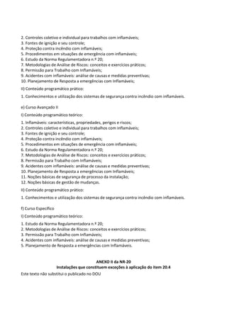 Este texto não substitui o publicado no DOU
2. Controles coletivo e individual para trabalhos com inflamáveis;
3. Fontes de ignição e seu controle;
4. Proteção contra incêndio com inflamáveis;
5. Procedimentos em situações de emergência com inflamáveis;
6. Estudo da Norma Regulamentadora n.º 20;
7. Metodologias de Análise de Riscos: conceitos e exercícios práticos;
8. Permissão para Trabalho com Inflamáveis;
9. Acidentes com inflamáveis: análise de causas e medidas preventivas;
10. Planejamento de Resposta a emergências com Inflamáveis;
II) Conteúdo programático prático:
1. Conhecimentos e utilização dos sistemas de segurança contra incêndio com inflamáveis.
e) Curso Avançado II
I) Conteúdo programático teórico:
1. Inflamáveis: características, propriedades, perigos e riscos;
2. Controles coletivo e individual para trabalhos com inflamáveis;
3. Fontes de ignição e seu controle;
4. Proteção contra incêndio com inflamáveis;
5. Procedimentos em situações de emergência com inflamáveis;
6. Estudo da Norma Regulamentadora n.º 20;
7. Metodologias de Análise de Riscos: conceitos e exercícios práticos;
8. Permissão para Trabalho com Inflamáveis;
9. Acidentes com inflamáveis: análise de causas e medidas preventivas;
10. Planejamento de Resposta a emergências com Inflamáveis;
11. Noções básicas de segurança de processo da instalação;
12. Noções básicas de gestão de mudanças.
II) Conteúdo programático prático:
1. Conhecimentos e utilização dos sistemas de segurança contra incêndio com inflamáveis.
f) Curso Específico
I) Conteúdo programático teórico:
1. Estudo da Norma Regulamentadora n.º 20;
2. Metodologias de Análise de Riscos: conceitos e exercícios práticos;
3. Permissão para Trabalho com Inflamáveis;
4. Acidentes com inflamáveis: análise de causas e medidas preventivas;
5. Planejamento de Resposta a emergências com Inflamáveis.
ANEXO II da NR-20
Instalações que constituem exceções à aplicação do item 20.4
 