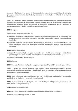 Este texto não substitui o publicado no DOU
saúde no trabalho contra os fatores de risco de acidentes provenientes das atividades de extração,
produção, armazenamento, transferência, manuseio e manipulação de inflamáveis e líquidos
combustíveis.
20.1.2 Esta NR e seus anexos devem ser utilizados para fins de prevenção e controle dos riscos no
trabalho com inflamáveis e combustíveis. Para fins de caracterização de atividades ou operações
insalubres ou perigosas, devem ser aplicadas as disposições previstas na NR 15 - atividades e
operações insalubres e NR 16 - atividades e operações perigosas.
20.2 Abrangência
20.2.1 Esta NR se aplica às atividades de:
a) extração, produção, armazenamento, transferência, manuseio e manipulação de inflamáveis, nas
etapas de projeto, construção, montagem, operação, manutenção, inspeção e desativação da
instalação;
b) extração, produção, armazenamento, transferência e manuseio de líquidos combustíveis, nas
etapas de projeto, construção, montagem, operação, manutenção, inspeção e desativação da
instalação.
20.2.2 Esta NR não se aplica:
a) às plataformas e instalações de apoio empregadas com a finalidade de exploração e produção de
petróleo e gás do subsolo marinho, conforme definido na Norma Regulamentadora 37; e
b) às edificações residenciais unifamiliares.
20.3 Definições
20.3.1 Líquidos inflamáveis: são líquidos que possuem ponto de fulgor ≤ 60ºC (sessenta graus Celsius).
20.3.1.1 Líquidos que possuem ponto de fulgor superior a 60ºC (sessenta graus Celsius), quando
armazenados e transferidos aquecidos a temperaturas iguais ou superiores ao seu ponto de fulgor, se
equiparam aos líquidos inflamáveis.
20.3.2 Gases inflamáveis: gases que inflamam com o ar a 20ºC (vinte graus Celsius) e a uma pressão
padrão de 101,3 kPa (cento e um vírgula três quilopascal).
20.3.3 Líquidos combustíveis: são líquidos com ponto de fulgor > 60ºC (sessenta graus Celsius) e ≤
93ºC (noventa e três graus Celsius).
20.4 Classificação das Instalações
20.4.1 Para efeito desta NR, as instalações são divididas em classes, conforme Tabela 1.
 