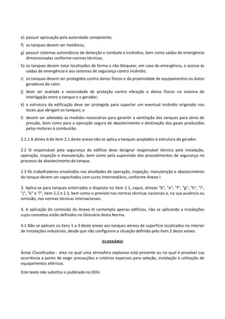 Este texto não substitui o publicado no DOU
e) possuir aprovação pela autoridade competente;
f) os tanques devem ser metálicos;
g) possuir sistemas automáticos de detecção e combate a incêndios, bem como saídas de emergência
dimensionadas conforme normas técnicas;
h) os tanques devem estar localizados de forma a não bloquear, em caso de emergência, o acesso às
saídas de emergência e aos sistemas de segurança contra incêndio;
i) os tanques devem ser protegidos contra danos físicos e da proximidade de equipamentos ou dutos
geradores de calor;
j) deve ser avaliada a necessidade de proteção contra vibração e danos físicos no sistema de
interligação entre o tanque e o gerador;
k) a estrutura da edificação deve ser protegida para suportar um eventual incêndio originado nos
locais que abrigam os tanques; e
l) devem ser adotadas as medidas necessárias para garantir a ventilação dos tanques para alívio de
pressão, bem como para a operação segura de abastecimento e destinação dos gases produzidos
pelos motores à combustão.
2.1.1 A alínea d do item 2.1 deste anexo não se aplica a tanques acoplados à estrutura do gerador.
2.2 O responsável pela segurança do edifício deve designar responsável técnico pela instalação,
operação, inspeção e manutenção, bem como pela supervisão dos procedimentos de segurança no
processo de abastecimento do tanque.
2.3 Os trabalhadores envolvidos nas atividades de operação, inspeção, manutenção e abastecimento
do tanque devem ser capacitados com curso Intermediário, conforme Anexo I.
3. Aplica-se para tanques enterrados o disposto no item 2.1, caput, alíneas ″b″, ″e″, ″f″, ″g″, ″h″, ″i″,
″j″, ″k″ e ″l″, item 2.2 e 2.3, bem como o previsto nas normas técnicas nacionais e, na sua ausência ou
omissão, nas normas técnicas internacionais.
4. A aplicação do conteúdo do Anexo III contempla apenas edifícios, não se aplicando a instalações
cujos conceitos estão definidos no Glossário desta Norma.
4.1 Não se aplicam os itens 1 a 3 deste anexo aos tanques aéreos de superfície localizados no interior
de instalações industriais, desde que não configurem a situação definida pelo item 2 deste anexo.
GLOSSÁRIO
Áreas Classificadas - área na qual uma atmosfera explosiva está presente ou na qual é provável sua
ocorrência a ponto de exigir precauções e critérios especiais para seleção, instalação e utilização de
equipamentos elétricos.
 