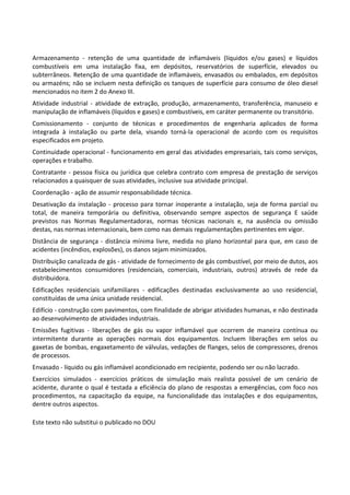Este texto não substitui o publicado no DOU
Armazenamento - retenção de uma quantidade de inflamáveis (líquidos e/ou gases) e líquidos
combustíveis em uma instalação fixa, em depósitos, reservatórios de superfície, elevados ou
subterrâneos. Retenção de uma quantidade de inflamáveis, envasados ou embalados, em depósitos
ou armazéns; não se incluem nesta definição os tanques de superfície para consumo de óleo diesel
mencionados no item 2 do Anexo III.
Atividade industrial - atividade de extração, produção, armazenamento, transferência, manuseio e
manipulação de inflamáveis (líquidos e gases) e combustíveis, em caráter permanente ou transitório.
Comissionamento - conjunto de técnicas e procedimentos de engenharia aplicados de forma
integrada à instalação ou parte dela, visando torná-la operacional de acordo com os requisitos
especificados em projeto.
Continuidade operacional - funcionamento em geral das atividades empresariais, tais como serviços,
operações e trabalho.
Contratante - pessoa física ou jurídica que celebra contrato com empresa de prestação de serviços
relacionados a quaisquer de suas atividades, inclusive sua atividade principal.
Coordenação - ação de assumir responsabilidade técnica.
Desativação da instalação - processo para tornar inoperante a instalação, seja de forma parcial ou
total, de maneira temporária ou definitiva, observando sempre aspectos de segurança E saúde
previstos nas Normas Regulamentadoras, normas técnicas nacionais e, na ausência ou omissão
destas, nas normas internacionais, bem como nas demais regulamentações pertinentes em vigor.
Distância de segurança - distância mínima livre, medida no plano horizontal para que, em caso de
acidentes (incêndios, explosões), os danos sejam minimizados.
Distribuição canalizada de gás - atividade de fornecimento de gás combustível, por meio de dutos, aos
estabelecimentos consumidores (residenciais, comerciais, industriais, outros) através de rede da
distribuidora.
Edificações residenciais unifamiliares - edificações destinadas exclusivamente ao uso residencial,
constituídas de uma única unidade residencial.
Edifício - construção com pavimentos, com finalidade de abrigar atividades humanas, e não destinada
ao desenvolvimento de atividades industriais.
Emissões fugitivas - liberações de gás ou vapor inflamável que ocorrem de maneira contínua ou
intermitente durante as operações normais dos equipamentos. Incluem liberações em selos ou
gaxetas de bombas, engaxetamento de válvulas, vedações de flanges, selos de compressores, drenos
de processos.
Envasado - líquido ou gás inflamável acondicionado em recipiente, podendo ser ou não lacrado.
Exercícios simulados - exercícios práticos de simulação mais realista possível de um cenário de
acidente, durante o qual é testada a eficiência do plano de respostas a emergências, com foco nos
procedimentos, na capacitação da equipe, na funcionalidade das instalações e dos equipamentos,
dentre outros aspectos.
 