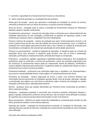 Este texto não substitui o publicado no DOU
V - aumente a capacidade de armazenamento de insumos ou de produtos;
VI - altere o perfil de produção ou a qualidade final dos produtos.
Planta geral de locação - planta que apresenta a localização da instalação no interior do terreno,
indicando as distâncias entre os limites do terreno e um ponto inicial da instalação.
Posto de serviço - instalação onde se exerce a atividade de fornecimento varejista de inflamáveis
(líquidos e gases) e líquidos combustíveis.
Procedimentos operacionais - conjunto de instruções claras e suficientes para o desenvolvimento das
atividades operacionais de uma instalação, considerando os aspectos de segurança, saúde e meio
ambiente que impactem sobre a integridade física dos trabalhadores.
Processo contínuo de produção - sistema de produção que opera ininterruptamente durante as 24
(vinte e quatro) horas do dia, por meio do trabalho em turnos de revezamento, isto é, a unidade de
produção tem continuidade operacional durante todo o ano. Paradas na unidade de produção para
manutenção ou emergência não caracterizam paralisação da continuidade operacional.
Processo ou processamento - sequência integrada de operações. A sequência pode ser inclusive de
operações físicas e/ou químicas. A sequência pode envolver, mas não se limita à preparação,
separação, purificação ou mudança de estado, conteúdo de energia ou composição.
Proficiência - competência, aptidão, capacitação e habilidade aliadas à experiência. Para avaliação da
proficiência, pode ser verificado o currículo do profissional, a partir do conteúdo programático que
ele ministrará. O conhecimento teórico pode ser comprovado através de diplomas, certificados e
material didático elaborado pelo profissional. A experiência pode ser avaliada pelo tempo em que o
profissional atua na área e serviços prestados.
Profissional habilitado - profissional com atribuições legais para a atividade a ser desempenhada e
que assume a responsabilidade técnica, tendo registro no conselho profissional de classe.
Prontuário da Instalação - sistema organizado de forma a conter uma memória dinâmica das
informações técnicas pertinentes às instalações, geradas desde a fase de projeto, operação, inspeção
e manutenção, que registra, em meio físico ou eletrônico, todo o histórico da instalação ou contém
indicações suficientes para a obtenção deste histórico.
Recinto - quaisquer áreas que estejam delimitadas por fronteiras físicas constituídas de paredes e
tetos resistentes ao fogo.
Recipiente - receptáculo projetado e construído para armazenar produtos inflamáveis (líquidos e
gases) e líquidos combustíveis conforme normas técnicas; não se incluem nesta definição os tanques
de superfície para consumo de óleo diesel mencionados no item 2 do Anexo III.
Riscos psicossociais - influência na saúde mental dos trabalhadores, provocada pelas tensões da vida
diária, pressão do trabalho e outros fatores adversos.
Separada por parede - instalação de armazenamento localizada na instalação de fabricação, mas
separada desta por parede de alvenaria. Instalação de armazenamento localizada em outra instalação
e/ou edificação.
 
