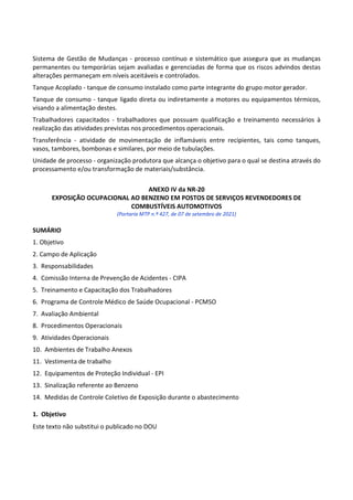 Este texto não substitui o publicado no DOU
Sistema de Gestão de Mudanças - processo contínuo e sistemático que assegura que as mudanças
permanentes ou temporárias sejam avaliadas e gerenciadas de forma que os riscos advindos destas
alterações permaneçam em níveis aceitáveis e controlados.
Tanque Acoplado - tanque de consumo instalado como parte integrante do grupo motor gerador.
Tanque de consumo - tanque ligado direta ou indiretamente a motores ou equipamentos térmicos,
visando a alimentação destes.
Trabalhadores capacitados - trabalhadores que possuam qualificação e treinamento necessários à
realização das atividades previstas nos procedimentos operacionais.
Transferência - atividade de movimentação de inflamáveis entre recipientes, tais como tanques,
vasos, tambores, bombonas e similares, por meio de tubulações.
Unidade de processo - organização produtora que alcança o objetivo para o qual se destina através do
processamento e/ou transformação de materiais/substância.
ANEXO IV da NR-20
EXPOSIÇÃO OCUPACIONAL AO BENZENO EM POSTOS DE SERVIÇOS REVENDEDORES DE
COMBUSTÍVEIS AUTOMOTIVOS
(Portaria MTP n.º 427, de 07 de setembro de 2021)
SUMÁRIO
1. Objetivo
2. Campo de Aplicação
3. Responsabilidades
4. Comissão Interna de Prevenção de Acidentes - CIPA
5. Treinamento e Capacitação dos Trabalhadores
6. Programa de Controle Médico de Saúde Ocupacional - PCMSO
7. Avaliação Ambiental
8. Procedimentos Operacionais
9. Atividades Operacionais
10. Ambientes de Trabalho Anexos
11. Vestimenta de trabalho
12. Equipamentos de Proteção Individual - EPI
13. Sinalização referente ao Benzeno
14. Medidas de Controle Coletivo de Exposição durante o abastecimento
1. Objetivo
 