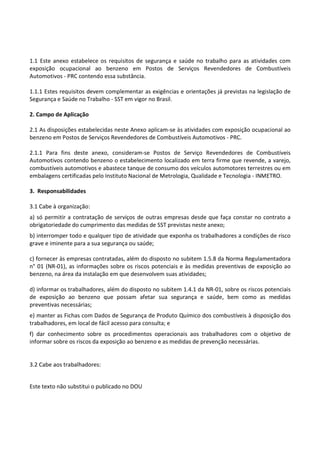 Este texto não substitui o publicado no DOU
1.1 Este anexo estabelece os requisitos de segurança e saúde no trabalho para as atividades com
exposição ocupacional ao benzeno em Postos de Serviços Revendedores de Combustíveis
Automotivos - PRC contendo essa substância.
1.1.1 Estes requisitos devem complementar as exigências e orientações já previstas na legislação de
Segurança e Saúde no Trabalho - SST em vigor no Brasil.
2. Campo de Aplicação
2.1 As disposições estabelecidas neste Anexo aplicam-se às atividades com exposição ocupacional ao
benzeno em Postos de Serviços Revendedores de Combustíveis Automotivos - PRC.
2.1.1 Para fins deste anexo, consideram-se Postos de Serviço Revendedores de Combustíveis
Automotivos contendo benzeno o estabelecimento localizado em terra firme que revende, a varejo,
combustíveis automotivos e abastece tanque de consumo dos veículos automotores terrestres ou em
embalagens certificadas pelo Instituto Nacional de Metrologia, Qualidade e Tecnologia - INMETRO.
3. Responsabilidades
3.1 Cabe à organização:
a) só permitir a contratação de serviços de outras empresas desde que faça constar no contrato a
obrigatoriedade do cumprimento das medidas de SST previstas neste anexo;
b) interromper todo e qualquer tipo de atividade que exponha os trabalhadores a condições de risco
grave e iminente para a sua segurança ou saúde;
c) fornecer às empresas contratadas, além do disposto no subitem 1.5.8 da Norma Regulamentadora
n° 01 (NR-01), as informações sobre os riscos potenciais e às medidas preventivas de exposição ao
benzeno, na área da instalação em que desenvolvem suas atividades;
d) informar os trabalhadores, além do disposto no subitem 1.4.1 da NR-01, sobre os riscos potenciais
de exposição ao benzeno que possam afetar sua segurança e saúde, bem como as medidas
preventivas necessárias;
e) manter as Fichas com Dados de Segurança de Produto Químico dos combustíveis à disposição dos
trabalhadores, em local de fácil acesso para consulta; e
f) dar conhecimento sobre os procedimentos operacionais aos trabalhadores com o objetivo de
informar sobre os riscos da exposição ao benzeno e as medidas de prevenção necessárias.
3.2 Cabe aos trabalhadores:
 