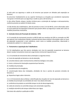 Este texto não substitui o publicado no DOU
a) zelar pela sua segurança e saúde ou de terceiros que possam ser afetados pela exposição ao
benzeno;
b) comunicar imediatamente ao seu superior hierárquico as situações que considerem representar
risco grave e iminente para sua segurança e saúde ou para a de terceiros; e
c) não utilizar flanela, estopa e tecidos similares para a contenção de respingos e extravasamentos,
conforme previsto no subitem 9.6 deste anexo.
3.3 São direitos dos trabalhadores, além do previsto no item 1.4.4 da NR-01, serem informados sobre
os riscos potenciais de exposição ao benzeno que possam afetar sua segurança e saúde, bem como as
medidas preventivas necessárias.
4. Comissão Interna de Prevenção de Acidentes - CIPA
4.1 O conteúdo do treinamento previsto na NR-05 dado aos membros da CIPA ou nomeado nos PRC
que operem com combustíveis líquidos contendo benzeno deve enfatizar informações sobre os riscos
da exposição ocupacional a essa substância, assim como as medidas preventivas, observando o
conteúdo do subitem 5.1.1 deste anexo.
5. Treinamento e capacitação dos Trabalhadores
5.1 Os trabalhadores que irão exercer atividades com risco de exposição ocupacional ao benzeno
devem receber treinamento inicial com carga horária mínima de 4 (quatro) horas.
5.1.1 O conteúdo do treinamento deve contemplar os seguintes temas:
a) riscos de exposição ao benzeno e vias de absorção;
b) conceitos básicos sobre monitoramento ambiental, biológico e de saúde;
c) sinais e sintomas de intoxicação ocupacional por benzeno;
d) medidas de prevenção;
e) procedimentos de emergência;
f) caracterização básica das instalações, atividades de risco e pontos de possíveis emissões de
benzeno; e
g) dispositivos legais sobre o benzeno.
5.1.1.1 O treinamento deve enfatizar a identificação das situações de risco de exposição ao benzeno e
as medidas de prevenção nas atividades de maior risco abaixo elencadas:
a) conferência do produto no caminhão-tanque no ato do descarregamento;
b) coleta de amostras no caminhão-tanque com amostrador específico;
c) medição volumétrica de tanque subterrâneo com régua;
 
