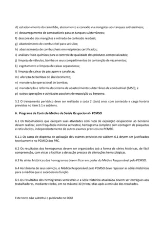 Este texto não substitui o publicado no DOU
d) estacionamento do caminhão, aterramento e conexão via mangotes aos tanques subterrâneos;
e) descarregamento de combustíveis para os tanques subterrâneos;
f) desconexão dos mangotes e retirada do conteúdo residual;
g) abastecimento de combustível para veículos;
h) abastecimento de combustíveis em recipientes certificados;
i) análises físico-químicas para o controle de qualidade dos produtos comercializados;
j) limpeza de válvulas, bombas e seus compartimentos de contenção de vazamentos;
k) esgotamento e limpeza de caixas separadoras;
l) limpeza de caixas de passagem e canaletas;
m) aferição de bombas de abastecimento;
n) manutenção operacional de bombas;
o) manutenção e reforma do sistema de abastecimento subterrâneo de combustível (SASC); e
p) outras operações e atividades passíveis de exposição ao benzeno.
5.2 O treinamento periódico deve ser realizado a cada 2 (dois) anos com conteúdo e carga horária
previstos no item 5.1 e subitens.
6. Programa de Controle Médico de Saúde Ocupacional - PCMSO
6.1 Os trabalhadores que exerçam suas atividades com risco de exposição ocupacional ao benzeno
devem realizar, com frequência mínima semestral, hemograma completo com contagem de plaquetas
e reticulócitos, independentemente de outros exames previstos no PCMSO.
6.1.1 Os casos de dispensa de aplicação dos exames previstos no subitem 6.1 devem ser justificados
tecnicamente no PCMSO dos PRC.
6.2 Os resultados dos hemogramas devem ser organizados sob a forma de séries históricas, de fácil
compreensão, com vistas a facilitar a detecção precoce de alterações hematológicas.
6.3 As séries históricas dos hemogramas devem ficar em poder do Médico Responsável pelo PCMSO.
6.4 Ao término de seus serviços, o Médico Responsável pelo PCMSO deve repassar as séries históricas
para o médico que o sucederá na função.
6.5 Os resultados dos hemogramas semestrais e a série histórica atualizada devem ser entregues aos
trabalhadores, mediante recibo, em no máximo 30 (trinta) dias após a emissão dos resultados.
 