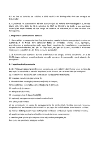 Este texto não substitui o publicado no DOU
6.6 Ao final do contrato de trabalho, a série histórica dos hemogramas deve ser entregue ao
trabalhador.
6.7 Aplicam-se aos trabalhadores dos PRC as disposições da Portaria de Consolidação nº 5, Anexos
LXVIII, LXIX, LXX e LXXI, de 28 de setembro de 2017, do Ministério da Saúde, e suas eventuais
atualizações, especialmente, no que tange aos critérios de interpretação da série histórica dos
hemogramas.
7. Programa de Gerenciamento de Riscos
7.1 Para os PRCs, o processo de identificação de perigos e avaliação de riscos ocupacionais previsto no
subitem 1.5.4 da NR-01 deve considerar todas as atividades, setores, áreas, operações,
procedimentos e equipamentos onde possa haver exposição dos trabalhadores a combustíveis
líquidos contendo benzeno, seja pela via respiratória, seja pela via cutânea, incluindo as atividades
relacionadas no subitem 5.1.1.1 deste anexo, no que couber.
7.1.1 As informações levantadas durante a identificação de perigos, prevista no subitem 1.5.4.1, da
NR-01, devem incluir os procedimentos de operação normal, os de manutenção e os de situações de
emergência.
8. Procedimentos Operacionais
8.1 Os PRC devem possuir procedimentos operacionais, com o objetivo de informar sobre os riscos da
exposição ao benzeno e as medidas de prevenção necessárias, para as atividades que se seguem:
a) abastecimento de veículos com combustíveis líquidos contendo benzeno;
b) limpeza e manutenção operacional de:
I) reservatório de contenção para tanques (sump de tanque);
II) reservatório de contenção para bombas (sump de bombas);
III) canaletas de drenagem;
IV) tanques e tubulações;
V) caixa separadora de água-óleo (SAO);
VI) caixas de passagem para sistemas eletroeletrônicos;
VIII) aferição de bombas.
c) de emergência em casos de extravasamento de combustíveis líquidos contendo benzeno,
atingindo pisos, vestimentas dos trabalhadores e o corpo dos trabalhadores, especialmente os olhos;
d) medição de tanques com régua e aferição de bombas de combustível líquido contendo benzeno;
e) recebimento de combustíveis líquidos contendo benzeno, contemplando:
I) identificação e qualificação do profissional responsável pela operação;
 