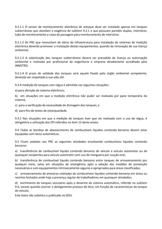 Este texto não substitui o publicado no DOU
9.2.1.1 O sensor de monitoramento eletrônico de estoque deve ser instalado apenas em tanques
subterrâneos que atendam a exigência do subitem 9.2.1 e que possuam paredes duplas, interstício,
tubo de monitoramento e caixa de passagem para monitoramento de interstício.
9.2.1.2 Os PRC que necessitam de obras de infraestrutura para instalação de sistemas de medição
eletrônica deverão promover a instalação destes equipamentos, quando da renovação de sua licença
ambiental.
9.2.1.3 A substituição dos tanques subterrâneos deverá ser precedida de licença ou autorização
ambiental e realizada por profissional da engenharia e empresa devidamente acreditada pelo
INMETRO.
9.2.1.4 O prazo de validade dos tanques será aquele fixado pelo órgão ambiental competente,
devendo ser respeitada a sua vida útil.
9.3 A medição de tanques com régua é admitida nas seguintes situações:
a) para aferição do sistema eletrônico;
b) em situações em que a medição eletrônica não puder ser realizada por pane temporária do
sistema;
c) para a verificação da necessidade de drenagem dos tanques; e
d) para fins de testes de estanqueidade.
9.3.1 Nas situações em que a medição de tanques tiver que ser realizada com o uso de régua, é
obrigatória a utilização dos EPI referidos no item 12 deste anexo.
9.4 Todas as bombas de abastecimento de combustíveis líquidos contendo benzeno devem estar
equipadas com bicos automáticos.
9.5 Ficam vedadas nos PRC as seguintes atividades envolvendo combustíveis líquidos contendo
benzeno:
a) transferência de combustível líquido contendo benzeno de veículo a veículo automotor ou de
quaisquer recipientes para veículo automotor com uso de mangueira por sucção oral;
b) transferência de combustível líquido contendo benzeno entre tanques de armazenamento por
qualquer meio, salvo em situações de emergência após a adoção das medidas de prevenção
necessárias e com equipamentos intrinsecamente seguros e apropriados para áreas classificadas;
c) armazenamento de amostras coletadas de combustíveis líquidos contendo benzeno em áreas ou
recintos fechados onde haja a presença regular de trabalhadores em quaisquer atividades;
d) enchimento de tanques veiculares após o desarme do sistema automático, referido no subitem
9.4, exceto quando ocorrer o desligamento precoce do bico, em função de características do tanque
do veículo;
 