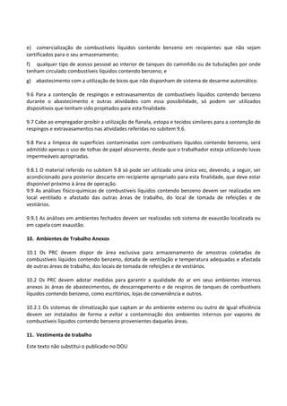 Este texto não substitui o publicado no DOU
e) comercialização de combustíveis líquidos contendo benzeno em recipientes que não sejam
certificados para o seu armazenamento;
f) qualquer tipo de acesso pessoal ao interior de tanques do caminhão ou de tubulações por onde
tenham circulado combustíveis líquidos contendo benzeno; e
g) abastecimento com a utilização de bicos que não disponham de sistema de desarme automático.
9.6 Para a contenção de respingos e extravasamentos de combustíveis líquidos contendo benzeno
durante o abastecimento e outras atividades com essa possibilidade, só podem ser utilizados
dispositivos que tenham sido projetados para esta finalidade.
9.7 Cabe ao empregador proibir a utilização de flanela, estopa e tecidos similares para a contenção de
respingos e extravasamentos nas atividades referidas no subitem 9.6.
9.8 Para a limpeza de superfícies contaminadas com combustíveis líquidos contendo benzeno, será
admitido apenas o uso de tolhas de papel absorvente, desde que o trabalhador esteja utilizando luvas
impermeáveis apropriadas.
9.8.1 O material referido no subitem 9.8 só pode ser utilizado uma única vez, devendo, a seguir, ser
acondicionado para posterior descarte em recipiente apropriado para esta finalidade, que deve estar
disponível próximo à área de operação.
9.9 As análises físico-químicas de combustíveis líquidos contendo benzeno devem ser realizadas em
local ventilado e afastado das outras áreas de trabalho, do local de tomada de refeições e de
vestiários.
9.9.1 As análises em ambientes fechados devem ser realizadas sob sistema de exaustão localizada ou
em capela com exaustão.
10. Ambientes de Trabalho Anexos
10.1 Os PRC devem dispor de área exclusiva para armazenamento de amostras coletadas de
combustíveis líquidos contendo benzeno, dotada de ventilação e temperatura adequadas e afastada
de outras áreas de trabalho, dos locais de tomada de refeições e de vestiários.
10.2 Os PRC devem adotar medidas para garantir a qualidade do ar em seus ambientes internos
anexos às áreas de abastecimentos, de descarregamento e de respiros de tanques de combustíveis
líquidos contendo benzeno, como escritórios, lojas de conveniência e outros.
10.2.1 Os sistemas de climatização que captam ar do ambiente externo ou outro de igual eficiência
devem ser instalados de forma a evitar a contaminação dos ambientes internos por vapores de
combustíveis líquidos contendo benzeno provenientes daquelas áreas.
11. Vestimenta de trabalho
 