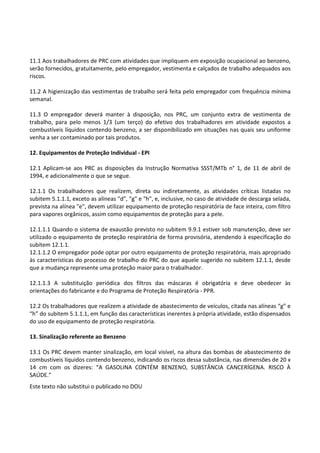 Este texto não substitui o publicado no DOU
11.1 Aos trabalhadores de PRC com atividades que impliquem em exposição ocupacional ao benzeno,
serão fornecidos, gratuitamente, pelo empregador, vestimenta e calçados de trabalho adequados aos
riscos.
11.2 A higienização das vestimentas de trabalho será feita pelo empregador com frequência mínima
semanal.
11.3 O empregador deverá manter à disposição, nos PRC, um conjunto extra de vestimenta de
trabalho, para pelo menos 1/3 (um terço) do efetivo dos trabalhadores em atividade expostos a
combustíveis líquidos contendo benzeno, a ser disponibilizado em situações nas quais seu uniforme
venha a ser contaminado por tais produtos.
12. Equipamentos de Proteção Individual - EPI
12.1 Aplicam-se aos PRC as disposições da Instrução Normativa SSST/MTb n° 1, de 11 de abril de
1994, e adicionalmente o que se segue.
12.1.1 Os trabalhadores que realizem, direta ou indiretamente, as atividades críticas listadas no
subitem 5.1.1.1, exceto as alíneas "d", "g" e "h", e, inclusive, no caso de atividade de descarga selada,
prevista na alínea "e", devem utilizar equipamento de proteção respiratória de face inteira, com filtro
para vapores orgânicos, assim como equipamentos de proteção para a pele.
12.1.1.1 Quando o sistema de exaustão previsto no subitem 9.9.1 estiver sob manutenção, deve ser
utilizado o equipamento de proteção respiratória de forma provisória, atendendo à especificação do
subitem 12.1.1.
12.1.1.2 O empregador pode optar por outro equipamento de proteção respiratória, mais apropriado
às características do processo de trabalho do PRC do que aquele sugerido no subitem 12.1.1, desde
que a mudança represente uma proteção maior para o trabalhador.
12.1.1.3 A substituição periódica dos filtros das máscaras é obrigatória e deve obedecer às
orientações do fabricante e do Programa de Proteção Respiratória - PPR.
12.2 Os trabalhadores que realizem a atividade de abastecimento de veículos, citada nas alíneas “g” e
“h” do subitem 5.1.1.1, em função das características inerentes à própria atividade, estão dispensados
do uso de equipamento de proteção respiratória.
13. Sinalização referente ao Benzeno
13.1 Os PRC devem manter sinalização, em local visível, na altura das bombas de abastecimento de
combustíveis líquidos contendo benzeno, indicando os riscos dessa substância, nas dimensões de 20 x
14 cm com os dizeres: “A GASOLINA CONTÉM BENZENO, SUBSTÂNCIA CANCERÍGENA. RISCO À
SAÚDE.”
 