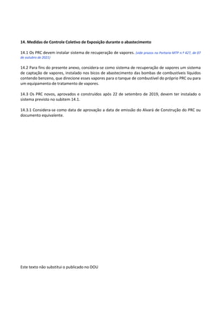 Este texto não substitui o publicado no DOU
14. Medidas de Controle Coletivo de Exposição durante o abastecimento
14.1 Os PRC devem instalar sistema de recuperação de vapores. (vide prazos na Portaria MTP n.º 427, de 07
de outubro de 2021)
14.2 Para fins do presente anexo, considera-se como sistema de recuperação de vapores um sistema
de captação de vapores, instalado nos bicos de abastecimento das bombas de combustíveis líquidos
contendo benzeno, que direcione esses vapores para o tanque de combustível do próprio PRC ou para
um equipamento de tratamento de vapores.
14.3 Os PRC novos, aprovados e construídos após 22 de setembro de 2019, devem ter instalado o
sistema previsto no subitem 14.1.
14.3.1 Considera-se como data de aprovação a data de emissão do Alvará de Construção do PRC ou
documento equivalente.
 