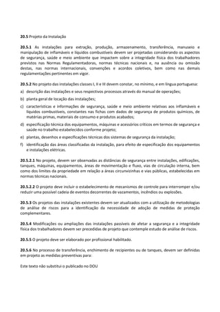 Este texto não substitui o publicado no DOU
20.5 Projeto da Instalação
20.5.1 As instalações para extração, produção, armazenamento, transferência, manuseio e
manipulação de inflamáveis e líquidos combustíveis devem ser projetadas considerando os aspectos
de segurança, saúde e meio ambiente que impactem sobre a integridade física dos trabalhadores
previstos nas Normas Regulamentadoras, normas técnicas nacionais e, na ausência ou omissão
destas, nas normas internacionais, convenções e acordos coletivos, bem como nas demais
regulamentações pertinentes em vigor.
20.5.2 No projeto das instalações classes I, II e III devem constar, no mínimo, e em língua portuguesa:
a) descrição das instalações e seus respectivos processos através do manual de operações;
b) planta geral de locação das instalações;
c) características e informações de segurança, saúde e meio ambiente relativas aos inflamáveis e
líquidos combustíveis, constantes nas fichas com dados de segurança de produtos químicos, de
matérias primas, materiais de consumo e produtos acabados;
d) especificação técnica dos equipamentos, máquinas e acessórios críticos em termos de segurança e
saúde no trabalho estabelecidos conforme projeto;
e) plantas, desenhos e especificações técnicas dos sistemas de segurança da instalação;
f) identificação das áreas classificadas da instalação, para efeito de especificação dos equipamentos
e instalações elétricas.
20.5.2.1 No projeto, devem ser observadas as distâncias de segurança entre instalações, edificações,
tanques, máquinas, equipamentos, áreas de movimentação e fluxo, vias de circulação interna, bem
como dos limites da propriedade em relação a áreas circunvizinhas e vias públicas, estabelecidas em
normas técnicas nacionais.
20.5.2.2 O projeto deve incluir o estabelecimento de mecanismos de controle para interromper e/ou
reduzir uma possível cadeia de eventos decorrentes de vazamentos, incêndios ou explosões.
20.5.3 Os projetos das instalações existentes devem ser atualizados com a utilização de metodologias
de análise de riscos para a identificação da necessidade de adoção de medidas de proteção
complementares.
20.5.4 Modificações ou ampliações das instalações passíveis de afetar a segurança e a integridade
física dos trabalhadores devem ser precedidas de projeto que contemple estudo de análise de riscos.
20.5.5 O projeto deve ser elaborado por profissional habilitado.
20.5.6 No processo de transferência, enchimento de recipientes ou de tanques, devem ser definidas
em projeto as medidas preventivas para:
 