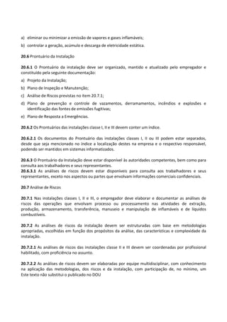 Este texto não substitui o publicado no DOU
a) eliminar ou minimizar a emissão de vapores e gases inflamáveis;
b) controlar a geração, acúmulo e descarga de eletricidade estática.
20.6 Prontuário da Instalação
20.6.1 O Prontuário da instalação deve ser organizado, mantido e atualizado pelo empregador e
constituído pela seguinte documentação:
a) Projeto da Instalação;
b) Plano de Inspeção e Manutenção;
c) Análise de Riscos previstas no item 20.7.1;
d) Plano de prevenção e controle de vazamentos, derramamentos, incêndios e explosões e
identificação das fontes de emissões fugitivas;
e) Plano de Resposta a Emergências.
20.6.2 Os Prontuários das instalações classe I, II e III devem conter um índice.
20.6.2.1 Os documentos do Prontuário das instalações classes I, II ou III podem estar separados,
desde que seja mencionado no índice a localização destes na empresa e o respectivo responsável,
podendo ser mantidos em sistemas informatizados.
20.6.3 O Prontuário da Instalação deve estar disponível às autoridades competentes, bem como para
consulta aos trabalhadores e seus representantes.
20.6.3.1 As análises de riscos devem estar disponíveis para consulta aos trabalhadores e seus
representantes, exceto nos aspectos ou partes que envolvam informações comerciais confidenciais.
20.7 Análise de Riscos
20.7.1 Nas instalações classes I, II e III, o empregador deve elaborar e documentar as análises de
riscos das operações que envolvam processo ou processamento nas atividades de extração,
produção, armazenamento, transferência, manuseio e manipulação de inflamáveis e de líquidos
combustíveis.
20.7.2 As análises de riscos da instalação devem ser estruturadas com base em metodologias
apropriadas, escolhidas em função dos propósitos da análise, das características e complexidade da
instalação.
20.7.2.1 As análises de riscos das instalações classe II e III devem ser coordenadas por profissional
habilitado, com proficiência no assunto.
20.7.2.2 As análises de riscos devem ser elaboradas por equipe multidisciplinar, com conhecimento
na aplicação das metodologias, dos riscos e da instalação, com participação de, no mínimo, um
 