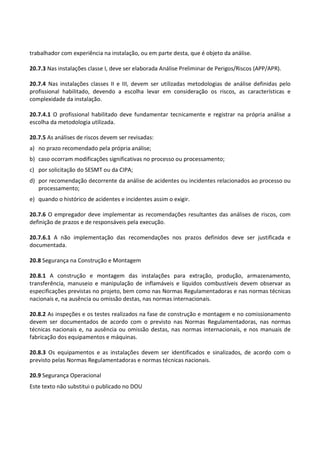 Este texto não substitui o publicado no DOU
trabalhador com experiência na instalação, ou em parte desta, que é objeto da análise.
20.7.3 Nas instalações classe I, deve ser elaborada Análise Preliminar de Perigos/Riscos (APP/APR).
20.7.4 Nas instalações classes II e III, devem ser utilizadas metodologias de análise definidas pelo
profissional habilitado, devendo a escolha levar em consideração os riscos, as características e
complexidade da instalação.
20.7.4.1 O profissional habilitado deve fundamentar tecnicamente e registrar na própria análise a
escolha da metodologia utilizada.
20.7.5 As análises de riscos devem ser revisadas:
a) no prazo recomendado pela própria análise;
b) caso ocorram modificações significativas no processo ou processamento;
c) por solicitação do SESMT ou da CIPA;
d) por recomendação decorrente da análise de acidentes ou incidentes relacionados ao processo ou
processamento;
e) quando o histórico de acidentes e incidentes assim o exigir.
20.7.6 O empregador deve implementar as recomendações resultantes das análises de riscos, com
definição de prazos e de responsáveis pela execução.
20.7.6.1 A não implementação das recomendações nos prazos definidos deve ser justificada e
documentada.
20.8 Segurança na Construção e Montagem
20.8.1 A construção e montagem das instalações para extração, produção, armazenamento,
transferência, manuseio e manipulação de inflamáveis e líquidos combustíveis devem observar as
especificações previstas no projeto, bem como nas Normas Regulamentadoras e nas normas técnicas
nacionais e, na ausência ou omissão destas, nas normas internacionais.
20.8.2 As inspeções e os testes realizados na fase de construção e montagem e no comissionamento
devem ser documentados de acordo com o previsto nas Normas Regulamentadoras, nas normas
técnicas nacionais e, na ausência ou omissão destas, nas normas internacionais, e nos manuais de
fabricação dos equipamentos e máquinas.
20.8.3 Os equipamentos e as instalações devem ser identificados e sinalizados, de acordo com o
previsto pelas Normas Regulamentadoras e normas técnicas nacionais.
20.9 Segurança Operacional
 