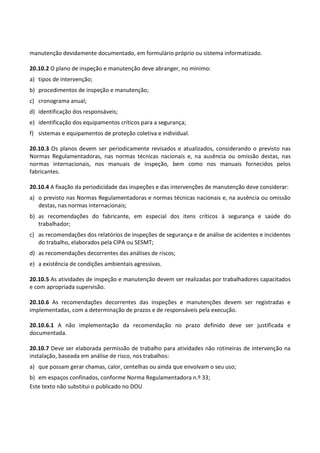 Este texto não substitui o publicado no DOU
manutenção devidamente documentado, em formulário próprio ou sistema informatizado.
20.10.2 O plano de inspeção e manutenção deve abranger, no mínimo:
a) tipos de intervenção;
b) procedimentos de inspeção e manutenção;
c) cronograma anual;
d) identificação dos responsáveis;
e) identificação dos equipamentos críticos para a segurança;
f) sistemas e equipamentos de proteção coletiva e individual.
20.10.3 Os planos devem ser periodicamente revisados e atualizados, considerando o previsto nas
Normas Regulamentadoras, nas normas técnicas nacionais e, na ausência ou omissão destas, nas
normas internacionais, nos manuais de inspeção, bem como nos manuais fornecidos pelos
fabricantes.
20.10.4 A fixação da periodicidade das inspeções e das intervenções de manutenção deve considerar:
a) o previsto nas Normas Regulamentadoras e normas técnicas nacionais e, na ausência ou omissão
destas, nas normas internacionais;
b) as recomendações do fabricante, em especial dos itens críticos à segurança e saúde do
trabalhador;
c) as recomendações dos relatórios de inspeções de segurança e de análise de acidentes e incidentes
do trabalho, elaborados pela CIPA ou SESMT;
d) as recomendações decorrentes das análises de riscos;
e) a existência de condições ambientais agressivas.
20.10.5 As atividades de inspeção e manutenção devem ser realizadas por trabalhadores capacitados
e com apropriada supervisão.
20.10.6 As recomendações decorrentes das inspeções e manutenções devem ser registradas e
implementadas, com a determinação de prazos e de responsáveis pela execução.
20.10.6.1 A não implementação da recomendação no prazo definido deve ser justificada e
documentada.
20.10.7 Deve ser elaborada permissão de trabalho para atividades não rotineiras de intervenção na
instalação, baseada em análise de risco, nos trabalhos:
a) que possam gerar chamas, calor, centelhas ou ainda que envolvam o seu uso;
b) em espaços confinados, conforme Norma Regulamentadora n.º 33;
 