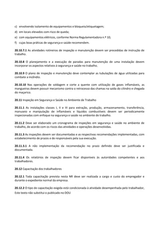 Este texto não substitui o publicado no DOU
c) envolvendo isolamento de equipamentos e bloqueio/etiquetagem;
d) em locais elevados com risco de queda;
e) com equipamentos elétricos, conforme Norma Regulamentadora n.º 10;
f) cujas boas práticas de segurança e saúde recomendem.
20.10.7.1 As atividades rotineiras de inspeção e manutenção devem ser precedidas de instrução de
trabalho.
20.10.8 O planejamento e a execução de paradas para manutenção de uma instalação devem
incorporar os aspectos relativos à segurança e saúde no trabalho.
20.10.9 O plano de inspeção e manutenção deve contemplar as tubulações de água utilizadas para
combate a incêndio.
20.10.10 Nas operações de soldagem e corte a quente com utilização de gases inflamáveis, as
mangueiras devem possuir mecanismo contra o retrocesso das chamas na saída do cilindro e chegada
do maçarico.
20.11 Inspeção em Segurança e Saúde no Ambiente de Trabalho
20.11.1 As instalações classes I, II e III para extração, produção, armazenamento, transferência,
manuseio e manipulação de inflamáveis e líquidos combustíveis devem ser periodicamente
inspecionadas com enfoque na segurança e saúde no ambiente de trabalho.
20.11.2 Deve ser elaborado um cronograma de inspeções em segurança e saúde no ambiente de
trabalho, de acordo com os riscos das atividades e operações desenvolvidas.
20.11.3 As inspeções devem ser documentadas e as respectivas recomendações implementadas, com
estabelecimento de prazos e de responsáveis pela sua execução.
20.11.3.1 A não implementação da recomendação no prazo definido deve ser justificada e
documentada.
20.11.4 Os relatórios de inspeção devem ficar disponíveis às autoridades competentes e aos
trabalhadores.
20.12 Capacitação dos trabalhadores
20.12.1 Toda capacitação prevista nesta NR deve ser realizada a cargo e custo do empregador e
durante o expediente normal da empresa.
20.12.2 O tipo de capacitação exigida está condicionada à atividade desempenhada pelo trabalhador,
 