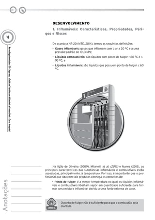 NormaRegulamentadora20–SegurançaeSaúdenoTrabalhocomInflamáveiseCombustíveis-CursoAvançadoI
Anotações
10
Desenvolvimento
1. Inflamáveis: Características, Propriedades, Peri-
gos e Riscos
De acordo a NR 20 (MTE, 2014), temos as seguintes definições:
•	 Gases inflamáveis: gases que inflamam com o ar a 20 ºC e a uma
pressão-padrão de 101,3 kPa;
•	 Líquidos combustíveis: são líquidos com ponto de fulgor > 60 ºC e ≤
93 ºC; e
•	 Líquidos inflamáveis: são líquidos que possuem ponto de fulgor ≤ 60
ºC.
Na lição de Oliveira (2009), Milanelli et al. (2012) e Nunes (2013), as
principais características das substâncias inflamáveis e combustíveis estão
associadas, principalmente, à temperatura. Por isso, é importante que o pro-
fissional que lida com tais produtos conheça os conceitos de:
•	 Ponto de fulgor: é a menor temperatura na qual os líquidos inflamá-
veis e combustíveis libertam vapor em quantidade suficiente para for-
mar uma mistura inflamável devido a uma fonte externa de calor.
O ponto de fulgor não é suficiente para que a combustão seja
mantida.
 