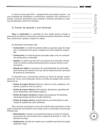 NormaRegulamentadora20–SegurançaeSaúdenoTrabalhocomInflamáveiseCombustíveis-CursoAvançadoI
Anotações
13
E, dentre os principais EPCs — equipamentos de proteção coletiva — em
uma instalação de inflamáveis e combustíveis, podemos citar: extintores; hi-
drantes; chuveiros automáticos para combate a incêndio (sprinklers); e siste-
mas de detecção e alarme de incêndio.
3. Fontes de Ignição e seu Controle
Fogo ou combustão é o resultado de uma reação química simples e,
para que ele se efetive, é necessária a presença de quatro elementos: combus-
tível, comburente, ignição e reação em cadeia.
Os elementos do tetraedro são:
•	 Combustível: é o material oxidável (sólido ou gasoso) capaz de reagir
com o comburente (em geral o oxigênio) em uma reação de combus-
tão.
•	 Comburente: é o material gasoso que pode reagir com um combustí-
vel, produzindo a combustão.
•	 Ignição: é o agente que dá início ao processo de combustão, introdu-
zindo na mistura combustível/comburente a energia mínima inicial
necessária.
•	 Reação em cadeia: é o processo de sustentabilidade da combustão,
pela presença de radicais livres que são formados durante o processo
de queima do combustível.
É importante que o profissional conheça as fontes de ignição, respon-
sáveis por iniciar uma combustão. Dentre as fontes de ignição mais comuns,
destacam-se:
•	 Fontes de origem térmica (fósforos, cigarros, fornos, soldadura, reci-
pientes a gasolina, óleo ou outros)
•	 Fontes de origem elétrica (interruptores, disjuntores, aparelhos elé-
tricos defeituosos, eletricidade estática)
•	 Fontes de origem mecânica (chispas provocadas por ferramentas,
sobreaquecimento devido à fricção mecânica)
•	 Fontes de origem química (reação química com libertação de calor,
reação de substâncias auto-oxidantes)
Para controlar ou extinguir um foco de incêndio deve-se eliminar um dos
quatro elementos do tetraedro, encerrando, assim, a combustão. Os principais
métodos são:
•	 Resfriamento: consiste no lançamento de água no local em chamas,
provocando seu resfriamento com o objetivo de eliminar o “calor” do
tetraedro do fogo.
•	 Abafamento: consiste em impedir que o oxigênio participe da reação,
abafando o fogo.
 