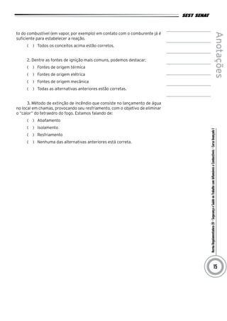 NormaRegulamentadora20–SegurançaeSaúdenoTrabalhocomInflamáveiseCombustíveis-CursoAvançadoI
Anotações
15
to do combustível (em vapor, por exemplo) em contato com o comburente já é
suficiente para estabelecer a reação.
(   )  Todos os conceitos acima estão corretos.
2. Dentre as fontes de ignição mais comuns, podemos destacar:
(   )  Fontes de origem térmica
(   )  Fontes de origem elétrica
(   )  Fontes de origem mecânica
(   )  Todas as alternativas anteriores estão corretas.
3. Método de extinção de incêndio que consiste no lançamento de água
no local em chamas, provocando seu resfriamento, com o objetivo de eliminar
o “calor” do tetraedro do fogo. Estamos falando de:
(   )  Abafamento
(   )  Isolamento
(   )  Resfriamento
(   )  Nenhuma das alternativas anteriores está correta.
 