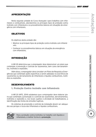 NormaRegulamentadora20–SegurançaeSaúdenoTrabalhocomInflamáveiseCombustíveis-CursoAvançadoI
Anotações
19
Apresentação
Nesta segunda unidade do Curso Avançado I para trabalhos com infla-
máveis e combustíveis, abordaremos os principais tipos de proteção contra
incêndio com inflamáveis e os procedimentos básicos em situações de emer-
gência com inflamáveis.
Objetivos
Os objetivos desta unidade são:
•	 Mostrar os principais tipos de proteção contra incêndio com inflamá-
veis.
•	 Conhecer os procedimentos básicos em situações de emergência
com inflamáveis.
INTRODUÇÃO
A NR 20 determina que o empregador deve desenvolver um plano que
contemple a prevenção e controle de vazamentos, bem como derramamen-
tos, incêndios e explosões.
Além disso, o empregador deve conceber um Plano de Resposta a Emer-
gências que contemple ações específicas a serem adotadas na ocorrência de
vazamentos ou derramamento de inflamáveis e líquidos combustíveis, incên-
dios ou explosões.
desenvolvimento
1. Proteção Contra Incêndio com Inflamáveis
A NR 20 (MTE, 2014) estabelece que o empregador deve elaborar pla-
no que contemple a prevenção e o controle de vazamentos, derramamentos,
incêndios e explosões e, nos locais sujeitos à atividade de trabalhadores, a
identificação das fontes de emissões fugitivas.
Os sistemas de prevenção e controle da instalação devem ser adequa-
dos aos perigos e riscos dos inflamáveis e líquidos combustíveis.
Para a proteção contra incêndios no trabalho com líquidos e
inflamáveis, a melhor forma é a prevenção.
 