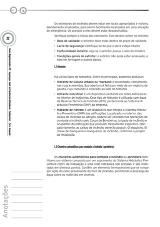 NormaRegulamentadora20–SegurançaeSaúdenoTrabalhocomInflamáveiseCombustíveis-CursoAvançadoI
Anotações
22
Os extintores de incêndio devem estar em locais apropriados e visíveis,
devidamente sinalizados, para serem facilmente localizados em uma situação
de emergência. Os acessos a eles devem estar desobstruídos.
Verifique sempre o rótulo dos extintores. Eles devem conter no mínimo:
•	 Data de validade: o extintor deve estar dentro do prazo de validade.
•	 Lacre de segurança: certifique-se de que o lacre esteja intacto.
•	 Conformidade Inmetro: veja se o extintor possui o selo do Inmetro.
•	 Condições gerais do extintor: o extintor não pode estar amassado, e
nem ter ferrugem e outros danos.
1.2 Hidrantes
Há vários tipos de hidrantes. Entre os principais, podemos destacar:
•	 Hidrante de Coluna Urbano ou “barbará: é encontrado, comumente,
nas ruas e avenidas. Sua abertura é feita por meio de um registro de
gaveta, cujo comando é colocado ao lado do hidrante.
•	 Hidrante Industrial: é um dispositivo existente em redes hidráulicas
no interior de indústrias. Esse tipo de hidrante é utilizado com água
da Reserva Técnica de Incêndio (RTI), pertencente ao Sistema Hi-
dráulico Preventivo (SHP) da empresa.
•	 Hidrante de Parede: é um dispositivo que integra o Sistema Hidráu-
lico Preventivo (SHP) das edificações. Localizado no interior das
caixas de incêndio ou abrigos, poderá ser utilizado nas operações de
combate a incêndio pelo Corpo de Bombeiros, brigada de incêndio e
ocupantes da edificação que possuam treinamento específico. Obri-
gatoriamente, as caixas de incêndio deverão possuir: 01 esguicho, 01
chave de mangueira e mangueiras de incêndio, conforme o projeto
da instalação.
1.3 Chuveiros automáticos para combate a incêndio (sprinklers):
Os chuveiros automáticos para combate a incêndio ou sprinklers cons-
tituem um sistema composto por um suprimento do Sistema Hidráulico Pre-
ventivo (SHP) da instalação e uma rede hidráulica sob pressão, e são insta-
lados em diversos pontos. Contêm um elemento termosensível que se rompe
por ação do calor proveniente do foco de incêndio, permitindo a descarga da
água sobre os materiais em chamas.
 