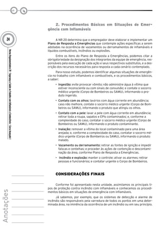 NormaRegulamentadora20–SegurançaeSaúdenoTrabalhocomInflamáveiseCombustíveis-CursoAvançadoI
Anotações
24
2. Procedimentos Básicos em Situações de Emer-
gência com Inflamáveis
A NR 20 determina que o empregador deve elaborar e implementar um
Plano de Resposta a Emergências que contemple ações específicas a serem
adotadas na ocorrência de vazamentos ou derramamentos de inflamáveis e
líquidos combustíveis, incêndios ou explosões.
Entre os itens do Plano de Resposta a Emergências, podemos citar a
obrigatoriedade da designação dos integrantes da equipe de emergência, res-
ponsáveis pela execução de cada ação e seus respectivos substitutos, e a des-
crição dos recursos necessários para resposta a cada cenário contemplado.
Para nosso estudo, podemos identificar algumas situações de emergên-
cia no trabalho com inflamáveis e combustíveis, e os procedimentos básicos,
a saber:
•	 Ingestão: evite provocar vômito; não administre água à vítima que
estiver inconsciente ou com sinais de convulsão; e contate o socorro
médico urgente (Corpo de Bombeiros ou SAMU), informando o pro-
duto ingerido.
•	 Contato com os olhos: lavá-los com água corrente em abundância;
caso não melhore, contate o socorro médico urgente (Corpo de Bom-
beiros ou SAMU), informando o produto que atingiu os olhos.
•	 Contato com a pele: lavar a pele com água corrente em abundância;
retirar toda a roupa, sapatos e EPIs contaminados; e, conforme a
complexidade do caso, contatar o socorro médico urgente (Corpo de
Bombeiros ou SAMU), informando o produto contaminante.
•	 Inalação: remover a vítima do local contaminado para uma área
arejada; e, conforme a complexidade do caso, contatar o socorro mé-
dico urgente (Corpo de Bombeiros ou SAMU), informando o produto
inalado.
•	 Vazamento ou derramamento: retirar as fontes de ignição e impedir
faíscas e centelhas; e proceder às ações de contenção e descontami-
nação da área, conforme Plano de Resposta a Emergências.
•	 Incêndio e explosão: manter o controle; ativar os alarmes; retirar
pessoas e funcionários; e contatar urgente o Corpo de Bombeiros.
Considerações Finais
Conforme foi apresentado nesta unidade, assimilamos os principais ti-
pos de proteção contra incêndio com inflamáveis e conhecemos os procedi-
mentos básicos em situações de emergência com inflamáveis.
Já sabemos, por exemplo, que os sistemas de detecção e alarme de
incêndio são responsáveis pela varredura de todos os pontos em uma deter-
minada área, na iminência da ocorrência de um incêndio ou em seu princípio.
 