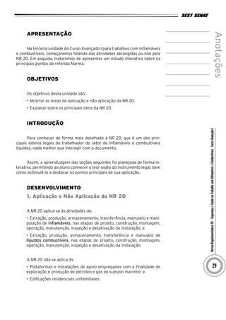 NormaRegulamentadora20–SegurançaeSaúdenoTrabalhocomInflamáveiseCombustíveis-CursoAvançadoI
Anotações
29
Apresentação
Na terceira unidade do Curso Avançado I para trabalhos com inflamáveis
e combustíveis, começaremos falando das atividades abrangidas ou não pela
NR 20. Em seguida, trataremos de apresentar um estudo interativo sobre os
principais pontos da referida Norma.
Objetivos
Os objetivos desta unidade são:
•	 Mostrar as áreas de aplicação e não aplicação da NR 20.
•	 Explanar sobre os principais itens da NR 20.
INTRODUÇÃO
Para conhecer de forma mais detalhada a NR 20, que é um dos prin-
cipais esteios legais do trabalhador do setor de inflamáveis e combustíveis
líquidos, nada melhor que interagir com o documento.
Assim, a aprendizagem das seções seguintes foi planejada de forma in-
terativa, permitindo ao aluno conhecer o teor exato do instrumento legal, bem
como estimulá-lo a destacar os pontos principais de sua aplicação.
desenvolvimento
1. Aplicação e Não Aplicação da NR 20
A NR 20 aplica-se às atividades de:
•	 Extração, produção, armazenamento, transferência, manuseio e mani-
pulação de inflamáveis, nas etapas de projeto, construção, montagem,
operação, manutenção, inspeção e desativação da instalação; e
•	 Extração, produção, armazenamento, transferência e manuseio de
líquidos combustíveis, nas etapas de projeto, construção, montagem,
operação, manutenção, inspeção e desativação da instalação.
A NR 20 não se aplica às:
•	 Plataformas e instalações de apoio empregadas com a finalidade de
exploração e produção de petróleo e gás do subsolo marinho; e
•	 Edificações residenciais unifamiliares.
 