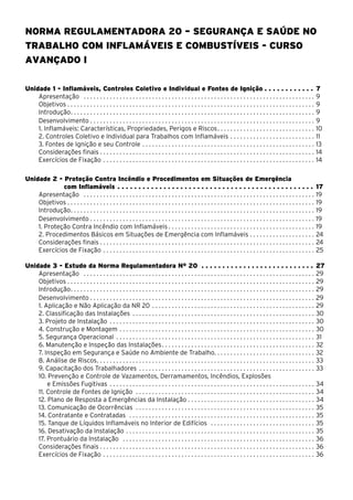 Norma Regulamentadora 20 – Segurança e Saúde no
Trabalho com Inflamáveis e Combustíveis - Curso
avançado I
Unidade 1 - Inflamáveis, Controles Coletivo e Individual e Fontes de Ignição . . . . . . . . . . . . 7
Apresentação . . . . . . . . . . . . . . . . . . . . . . . . . . . . . . . . . . . . . . . . . . . . . . . . . . . . . . . . . . . . . . . . . . . . . . . . 9
Objetivos . . . . . . . . . . . . . . . . . . . . . . . . . . . . . . . . . . . . . . . . . . . . . . . . . . . . . . . . . . . . . . . . . . . . . . . . . . . . 9
Introdução. . . . . . . . . . . . . . . . . . . . . . . . . . . . . . . . . . . . . . . . . . . . . . . . . . . . . . . . . . . . . . . . . . . . . . . . . . . 9
Desenvolvimento. . . . . . . . . . . . . . . . . . . . . . . . . . . . . . . . . . . . . . . . . . . . . . . . . . . . . . . . . . . . . . . . . . . . . . 9
1. Inflamáveis: Características, Propriedades, Perigos e Riscos. . . . . . . . . . . . . . . . . . . . . . . . . . . . . . 10
2. Controles Coletivo e Individual para Trabalhos com Inflamáveis. . . . . . . . . . . . . . . . . . . . . . . . . . . 11
3. Fontes de Ignição e seu Controle. . . . . . . . . . . . . . . . . . . . . . . . . . . . . . . . . . . . . . . . . . . . . . . . . . . . . . 13
Considerações finais . . . . . . . . . . . . . . . . . . . . . . . . . . . . . . . . . . . . . . . . . . . . . . . . . . . . . . . . . . . . . . . . . . 14
Exercícios de Fixação. . . . . . . . . . . . . . . . . . . . . . . . . . . . . . . . . . . . . . . . . . . . . . . . . . . . . . . . . . . . . . . . . . 14
Unidade 2 - Proteção Contra Incêndio e Procedimentos em Situações de Emergência
com Inflamáveis. . . . . . . . . . . . . . . . . . . . . . . . . . . . . . . . . . . . . . . . . . . . . . . . 17
Apresentação . . . . . . . . . . . . . . . . . . . . . . . . . . . . . . . . . . . . . . . . . . . . . . . . . . . . . . . . . . . . . . . . . . . . . . . . 19
Objetivos . . . . . . . . . . . . . . . . . . . . . . . . . . . . . . . . . . . . . . . . . . . . . . . . . . . . . . . . . . . . . . . . . . . . . . . . . . . . 19
Introdução. . . . . . . . . . . . . . . . . . . . . . . . . . . . . . . . . . . . . . . . . . . . . . . . . . . . . . . . . . . . . . . . . . . . . . . . . . . 19
Desenvolvimento. . . . . . . . . . . . . . . . . . . . . . . . . . . . . . . . . . . . . . . . . . . . . . . . . . . . . . . . . . . . . . . . . . . . . . 19
1. Proteção Contra Incêndio com Inflamáveis. . . . . . . . . . . . . . . . . . . . . . . . . . . . . . . . . . . . . . . . . . . . . . 19
2. Procedimentos Básicos em Situações de Emergência com Inflamáveis. . . . . . . . . . . . . . . . . . . . . 24
Considerações finais . . . . . . . . . . . . . . . . . . . . . . . . . . . . . . . . . . . . . . . . . . . . . . . . . . . . . . . . . . . . . . . . . . 24
Exercícios de Fixação. . . . . . . . . . . . . . . . . . . . . . . . . . . . . . . . . . . . . . . . . . . . . . . . . . . . . . . . . . . . . . . . . . 25
Unidade 3 - Estudo da Norma Regulamentadora Nº 20 . . . . . . . . . . . . . . . . . . . . . . . . . . . . 27
Apresentação . . . . . . . . . . . . . . . . . . . . . . . . . . . . . . . . . . . . . . . . . . . . . . . . . . . . . . . . . . . . . . . . . . . . . . . . 29
Objetivos . . . . . . . . . . . . . . . . . . . . . . . . . . . . . . . . . . . . . . . . . . . . . . . . . . . . . . . . . . . . . . . . . . . . . . . . . . . . 29
Introdução. . . . . . . . . . . . . . . . . . . . . . . . . . . . . . . . . . . . . . . . . . . . . . . . . . . . . . . . . . . . . . . . . . . . . . . . . . . 29
Desenvolvimento. . . . . . . . . . . . . . . . . . . . . . . . . . . . . . . . . . . . . . . . . . . . . . . . . . . . . . . . . . . . . . . . . . . . . . 29
1. Aplicação e Não Aplicação da NR 20. . . . . . . . . . . . . . . . . . . . . . . . . . . . . . . . . . . . . . . . . . . . . . . . . . . 29
2. Classificação das Instalações . . . . . . . . . . . . . . . . . . . . . . . . . . . . . . . . . . . . . . . . . . . . . . . . . . . . . . . . . 30
3. Projeto de Instalação . . . . . . . . . . . . . . . . . . . . . . . . . . . . . . . . . . . . . . . . . . . . . . . . . . . . . . . . . . . . . . . . 30
4. Construção e Montagem. . . . . . . . . . . . . . . . . . . . . . . . . . . . . . . . . . . . . . . . . . . . . . . . . . . . . . . . . . . . . 30
5. Segurança Operacional . . . . . . . . . . . . . . . . . . . . . . . . . . . . . . . . . . . . . . . . . . . . . . . . . . . . . . . . . . . . . . 31
6. Manutenção e Inspeção das Instalações. . . . . . . . . . . . . . . . . . . . . . . . . . . . . . . . . . . . . . . . . . . . . . . 32
7. Inspeção em Segurança e Saúde no Ambiente de Trabalho. . . . . . . . . . . . . . . . . . . . . . . . . . . . . . . 32
8. Análise de Riscos. . . . . . . . . . . . . . . . . . . . . . . . . . . . . . . . . . . . . . . . . . . . . . . . . . . . . . . . . . . . . . . . . . . 33
9. Capacitação dos Trabalhadores . . . . . . . . . . . . . . . . . . . . . . . . . . . . . . . . . . . . . . . . . . . . . . . . . . . . . . . 33
10. Prevenção e Controle de Vazamentos, Derramamentos, Incêndios, Explosões
e Emissões Fugitivas . . . . . . . . . . . . . . . . . . . . . . . . . . . . . . . . . . . . . . . . . . . . . . . . . . . . . . . . . . . . . . . . 34
11. Controle de Fontes de Ignição . . . . . . . . . . . . . . . . . . . . . . . . . . . . . . . . . . . . . . . . . . . . . . . . . . . . . . . . 34
12. Plano de Resposta a Emergências da Instalação . . . . . . . . . . . . . . . . . . . . . . . . . . . . . . . . . . . . . . . 34
13. Comunicação de Ocorrências . . . . . . . . . . . . . . . . . . . . . . . . . . . . . . . . . . . . . . . . . . . . . . . . . . . . . . . . 35
14. Contratante e Contratadas . . . . . . . . . . . . . . . . . . . . . . . . . . . . . . . . . . . . . . . . . . . . . . . . . . . . . . . . . . 35
15. Tanque de Líquidos Inflamáveis no Interior de Edifícios . . . . . . . . . . . . . . . . . . . . . . . . . . . . . . . . . 35
16. Desativação da Instalação . . . . . . . . . . . . . . . . . . . . . . . . . . . . . . . . . . . . . . . . . . . . . . . . . . . . . . . . . . 35
17. Prontuário da Instalação . . . . . . . . . . . . . . . . . . . . . . . . . . . . . . . . . . . . . . . . . . . . . . . . . . . . . . . . . . . . 36
Considerações finais . . . . . . . . . . . . . . . . . . . . . . . . . . . . . . . . . . . . . . . . . . . . . . . . . . . . . . . . . . . . . . . . . . 36
Exercícios de Fixação. . . . . . . . . . . . . . . . . . . . . . . . . . . . . . . . . . . . . . . . . . . . . . . . . . . . . . . . . . . . . . . . . . 36
 