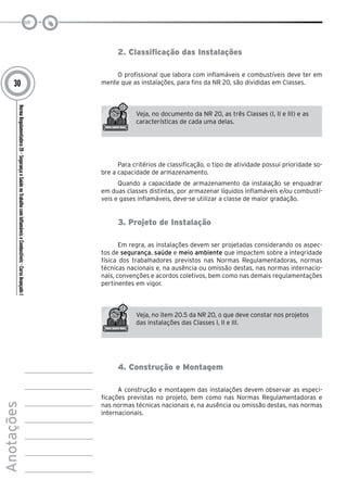 NormaRegulamentadora20–SegurançaeSaúdenoTrabalhocomInflamáveiseCombustíveis-CursoAvançadoI
Anotações
30
2. Classificação das Instalações
O profissional que labora com inflamáveis e combustíveis deve ter em
mente que as instalações, para fins da NR 20, são divididas em Classes.
Veja, no documento da NR 20, as três Classes (I, II e III) e as
características de cada uma delas.
Para critérios de classificação, o tipo de atividade possui prioridade so-
bre a capacidade de armazenamento.
Quando a capacidade de armazenamento da instalação se enquadrar
em duas classes distintas, por armazenar líquidos inflamáveis e/ou combustí-
veis e gases inflamáveis, deve-se utilizar a classe de maior gradação.
3. Projeto de Instalação
Em regra, as instalações devem ser projetadas considerando os aspec-
tos de segurança, saúde e meio ambiente que impactem sobre a integridade
física dos trabalhadores previstos nas Normas Regulamentadoras, normas
técnicas nacionais e, na ausência ou omissão destas, nas normas internacio-
nais, convenções e acordos coletivos, bem como nas demais regulamentações
pertinentes em vigor.
Veja, no item 20.5 da NR 20, o que deve constar nos projetos
das instalações das Classes I, II e III.
4. Construção e Montagem
A construção e montagem das instalações devem observar as especi-
ficações previstas no projeto, bem como nas Normas Regulamentadoras e
nas normas técnicas nacionais e, na ausência ou omissão destas, nas normas
internacionais.
 