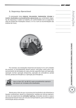 NormaRegulamentadora20–SegurançaeSaúdenoTrabalhocomInflamáveiseCombustíveis-CursoAvançadoI
Anotações
31
5. Segurança Operacional
O empregador deve elaborar, documentar, implementar, divulgar e
manter atualizados os procedimentos operacionais que contemplem aspec-
tos de segurança e saúde no trabalho, em conformidade com as especifica-
ções do projeto das instalações classes I, II e III, e com as recomendações das
análises de riscos.
Por exemplo, nas instalações industriais de Classes II e III, com unidades
de processo, os procedimentos devem possuir instruções claras para o de-
senvolvimento de atividades em cada uma das seguintes fases: pré-operação;
operação normal; operação temporária; operação em emergência; parada
normal; parada de emergência; e operação pós-emergência.
Veja no item 20.7 da NR 20, quais procedimentos operacio-
nais devem ser revisados e/ou atualizados.
Atente para o fato de que, no processo de transferência de inflamáveis e
líquidos combustíveis, devem-se implementar medidas de controle operacio-
nal e/ou de engenharia das emissões fugitivas, emanadas durante a carga e
descarga de tanques fixos e de veículos transportadores, para a eliminação ou
minimização dessas emissões.
 