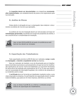 NormaRegulamentadora20–SegurançaeSaúdenoTrabalhocomInflamáveiseCombustíveis-CursoAvançadoI
Anotações
33
As inspeções devem ser documentadas e as respectivas recomenda-
ções implementadas, com estabelecimento de prazos e de responsáveis pela
sua execução.
8. Análise de Riscos
Esteja atento à obrigação de que o empregador deve elaborar e docu-
mentar as análises de risco de suas operações.
As análises de risco da instalação devem ser estruturadas com base em
metodologias apropriadas, escolhidas em função dos propósitos da análise, e
das características e complexidade da instalação.
Veja, no item 20.10 da NR 20, em quais circunstâncias as aná-
lises de risco devem ser revisadas.
9. Capacitação dos Trabalhadores
Toda capacitação prevista na NR 20 deve ser realizada a cargo e custo
do empregador, e durante o expediente normal da empresa.
Deve ser realizado, de imediato, curso de Atualização para os trabalha-
dores envolvidos no processo ou processamento, em que: (a) ocorrer modifica-
ção significativa; (b) ocorrer morte de trabalhador; (c) ocorrerem ferimentos
em decorrência de explosão e/ou queimaduras de 2º ou 3º grau que implica-
ram em necessidade de internação hospitalar; (d) o histórico de acidentes e/
ou incidentes assim o exigir.
O certificado deve ser fornecido ao trabalhador, mediante recibo, e uma
cópia arquivada na empresa. Os participantes da capacitação devem receber
material didático, que pode ser em meio impresso, eletrônico ou similar.
Leia, no Anexo II da NR 20, os critérios e conteúdos progra-
máticos de capacitação dos trabalhadores.
 