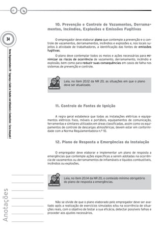 NormaRegulamentadora20–SegurançaeSaúdenoTrabalhocomInflamáveiseCombustíveis-CursoAvançadoI
Anotações
34
10. Prevenção e Controle de Vazamentos, Derrama-
mentos, Incêndios, Explosões e Emissões Fugitivas
O empregador deve elaborar plano que contemple a prevenção e o con-
trole de vazamentos, derramamentos, incêndios e explosões e, nos locais su-
jeitos à atividade de trabalhadores, a identificação das fontes de emissões
fugitivas.
O plano deve contemplar todos os meios e ações necessárias para mi-
nimizar os riscos de ocorrência de vazamento, derramamento, incêndio e
explosão, bem como para reduzir suas consequências em casos de falha nos
sistemas de prevenção e controle.
Leia, no item 20.12 da NR 20, as situações em que o plano
deve ser atualizado.
11. Controle de Fontes de Ignição
A regra geral estabelece que todas as instalações elétricas e equipa-
mentos elétricos fixos, móveis e portáteis, equipamentos de comunicação,
ferramentas e similares utilizados em áreas classificadas, assim como os equi-
pamentos de controle de descargas atmosféricas, devem estar em conformi-
dade com a Norma Regulamentadora n.º 10.
12. Plano de Resposta a Emergências da Instalação
O empregador deve elaborar e implementar um plano de resposta a
emergências que contemple ações específicas a serem adotadas na ocorrên-
cia de vazamentos ou derramamentos de inflamáveis e líquidos combustíveis,
incêndios ou explosões.
Leia, no item 20.14 da NR 20, o conteúdo mínimo obrigatório
do plano de resposta a emergências.
Não se olvide de que o plano elaborado pelo empregador deve ser ava-
liado após a realização de exercícios simulados e/ou na ocorrência de situa-
ções reais, com o objetivo de testar a sua eficácia, detectar possíveis falhas e
proceder aos ajustes necessários.
 