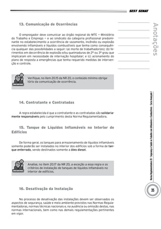 NormaRegulamentadora20–SegurançaeSaúdenoTrabalhocomInflamáveiseCombustíveis-CursoAvançadoI
Anotações
35
13. Comunicação de Ocorrências
O empregador deve comunicar ao órgão regional do MTE — Ministério
do Trabalho e Emprego — e ao sindicato da categoria profissional predomi-
nante no estabelecimento a ocorrência de vazamento, incêndio ou explosão
envolvendo inflamáveis e líquidos combustíveis que tenha como consequên-
cia qualquer das possibilidades a seguir: (a) morte de trabalhador(es); (b) fe-
rimentos em decorrência de explosão e/ou queimaduras de 2º ou 3º grau que
implicaram em necessidade de internação hospitalar; e (c) acionamento do
plano de resposta a emergências que tenha requerido medidas de interven-
ção e controle.
Verifique, no item 20.15 da NR 20, o conteúdo mínimo obriga-
tório da comunicação de ocorrência.
14. Contratante e Contratadas
A regra estabelecida é que a contratante e as contratadas são solidaria-
mente responsáveis pelo cumprimento desta Norma Regulamentadora.
15. Tanque de Líquidos Inflamáveis no Interior de
Edifícios
De forma geral, os tanques para armazenamento de líquidos inflamáveis
somente poderão ser instalados no interior dos edifícios sob a forma de tan-
que enterrado, sendo destinados somente a óleo diesel.
Analise, no item 20.17 da NR 20, a exceção a essa regra e os
critérios de instalação de tanques de líquidos inflamáveis no
interior de edifícios.
16. Desativação da Instalação
No processo de desativação das instalações devem ser observados os
aspectos de segurança, saúde e meio ambiente previstos nas Normas Regula-
mentadoras, normas técnicas nacionais e, na ausência ou omissão destas, nas
normas internacionais, bem como nas demais regulamentações pertinentes
em vigor.
 