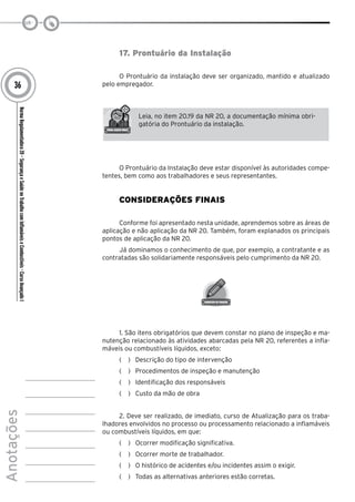 NormaRegulamentadora20–SegurançaeSaúdenoTrabalhocomInflamáveiseCombustíveis-CursoAvançadoI
Anotações
36
17. Prontuário da Instalação
O Prontuário da instalação deve ser organizado, mantido e atualizado
pelo empregador.
Leia, no item 20.19 da NR 20, a documentação mínima obri-
gatória do Prontuário da instalação.
O Prontuário da Instalação deve estar disponível às autoridades compe-
tentes, bem como aos trabalhadores e seus representantes.
Considerações Finais
Conforme foi apresentado nesta unidade, aprendemos sobre as áreas de
aplicação e não aplicação da NR 20. Também, foram explanados os principais
pontos de aplicação da NR 20.
Já dominamos o conhecimento de que, por exemplo, a contratante e as
contratadas são solidariamente responsáveis pelo cumprimento da NR 20.
1. São itens obrigatórios que devem constar no plano de inspeção e ma-
nutenção relacionado às atividades abarcadas pela NR 20, referentes a infla-
máveis ou combustíveis líquidos, exceto:
(   )  Descrição do tipo de intervenção
(   )  Procedimentos de inspeção e manutenção
(   )  Identificação dos responsáveis
(   )  Custo da mão de obra
2. Deve ser realizado, de imediato, curso de Atualização para os traba-
lhadores envolvidos no processo ou processamento relacionado a inflamáveis
ou combustíveis líquidos, em que:
(   )  Ocorrer modificação significativa.
(   )  Ocorrer morte de trabalhador.
(   )  O histórico de acidentes e/ou incidentes assim o exigir.
(   )  Todas as alternativas anteriores estão corretas.
 